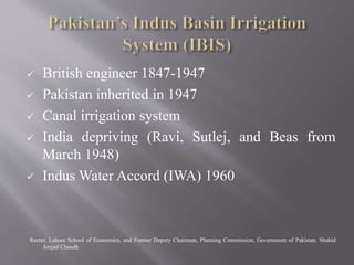  British engineer 1847-1947
 Pakistan inherited in 1947
 Canal irrigation system
 India depriving (Ravi, Sutlej, and Beas from
March 1948)
 Indus Water Accord (IWA) 1960
Rector, Lahore School of Economics, and Former Deputy Chairman, Planning Commission, Government of Pakistan. Shahid
Amjad Chaudh
 