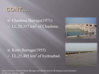  Chashma Barrage(1971)
 I.L.28,317 km2 of Chashma.
 Kotri Barrage(1955)
 I.L.25,485 km2 of hydraabad.
Salient Features of Indus Basin, Barrages of Pakistan and its off-taking CanalsUploaded
by Rizwan_Hassan__9650
 