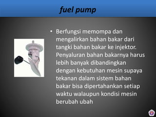 fuel pump
• Berfungsi memompa dan
mengalirkan bahan bakar dari
tangki bahan bakar ke injektor.
Penyaluran bahan bakarnya harus
lebih banyak dibandingkan
dengan kebutuhan mesin supaya
tekanan dalam sistem bahan
bakar bisa dipertahankan setiap
waktu walaupun kondisi mesin
berubah ubah
 
