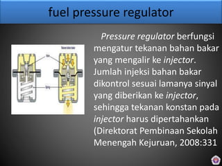 fuel pressure regulator
Pressure regulator berfungsi
mengatur tekanan bahan bakar
yang mengalir ke injector.
Jumlah injeksi bahan bakar
dikontrol sesuai lamanya sinyal
yang diberikan ke injector,
sehingga tekanan konstan pada
injector harus dipertahankan
(Direktorat Pembinaan Sekolah
Menengah Kejuruan, 2008:331
 