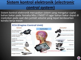 Sistem kontrol elektronik (electronic
control system)
Sistem kontrol elektronik merupakan sistem yang mengatur suplai
bahan bakar pada Yamaha Mio J YMJET-FI agar bahan bakar dapat di
injeksikan pada saat dan jumlah volume yang tepat berdasarkan
kondisi kerja mesin
 