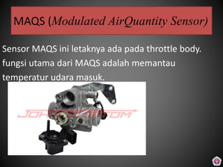 MAQS (Modulated AirQuantity Sensor)
Sensor MAQS ini letaknya ada pada throttle body.
fungsi utama dari MAQS adalah memantau
temperatur udara masuk.
 