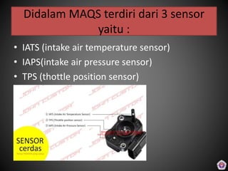 Didalam MAQS terdiri dari 3 sensor
yaitu :
• IATS (intake air temperature sensor)
• IAPS(intake air pressure sensor)
• TPS (thottle position sensor)
 