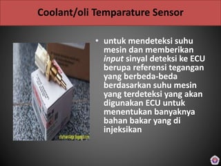 Coolant/oli Temparature Sensor
• untuk mendeteksi suhu
mesin dan memberikan
input sinyal deteksi ke ECU
berupa referensi tegangan
yang berbeda-beda
berdasarkan suhu mesin
yang terdeteksi yang akan
digunakan ECU untuk
menentukan banyaknya
bahan bakar yang di
injeksikan
 