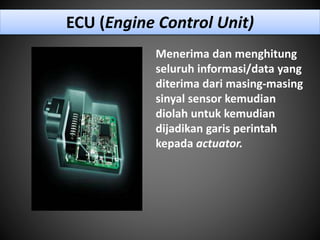 ECU (Engine Control Unit)
Menerima dan menghitung
seluruh informasi/data yang
diterima dari masing-masing
sinyal sensor kemudian
diolah untuk kemudian
dijadikan garis perintah
kepada actuator.
 
