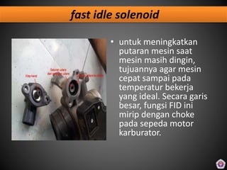 fast idle solenoid
• untuk meningkatkan
putaran mesin saat
mesin masih dingin,
tujuannya agar mesin
cepat sampai pada
temperatur bekerja
yang ideal. Secara garis
besar, fungsi FID ini
mirip dengan choke
pada sepeda motor
karburator.
 