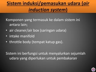Sistem induksi/pemasukan udara (air
induction system)
Komponen yang termasuk ke dalam sistem ini
antara lain;
• air cleaner/air box (saringan udara)
• intake manifold
• throttle body (tempat katup gas).
Sistem ini berfungsi untuk menyalurkan sejumlah
udara yang diperlukan untuk pembakaran.
 
