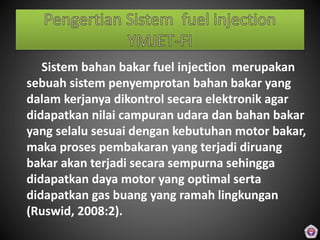Sistem bahan bakar fuel injection merupakan
sebuah sistem penyemprotan bahan bakar yang
dalam kerjanya dikontrol secara elektronik agar
didapatkan nilai campuran udara dan bahan bakar
yang selalu sesuai dengan kebutuhan motor bakar,
maka proses pembakaran yang terjadi diruang
bakar akan terjadi secara sempurna sehingga
didapatkan daya motor yang optimal serta
didapatkan gas buang yang ramah lingkungan
(Ruswid, 2008:2).
 
