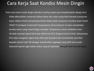 Cara Kerja Saat Kondisi Mesin Dingin
Pada saat mesin masih dingin (kondisi misalnya pada saat menghidupkan dipagi hari)
Maka dibutuhkan campuran bahan bakar dan udara yang lebih banyak (campuran
kaya). Maka Untuk memperkaya bahan bakar pada campuran tersebut pada sistem
YMJET-FI terdapat Coolant/oli Temparature Sensor.Sensor ini akan mendeteksi
kondisi mesin yang masih dingin tersebut. Temperatur mesin terdeteksi akan
dirubah menjadi signal listrik dan dikirim ke ECU (Engine Control Unit). Selanjutnya
ECU akan mengolah signal atau informasi tersebut dan memberikan perintah
kepada Injector dan FID dengan memberikan tegangan yang lebih lama pada
Solenoid Injector agar bahan bakar yang di injeksikan menjadi lebih banyak (kaya).
 