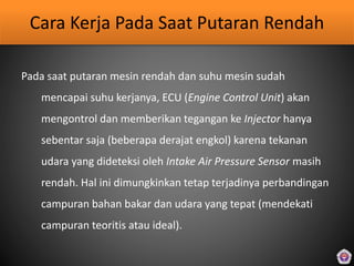Cara Kerja Pada Saat Putaran Rendah
Pada saat putaran mesin rendah dan suhu mesin sudah
mencapai suhu kerjanya, ECU (Engine Control Unit) akan
mengontrol dan memberikan tegangan ke Injector hanya
sebentar saja (beberapa derajat engkol) karena tekanan
udara yang dideteksi oleh Intake Air Pressure Sensor masih
rendah. Hal ini dimungkinkan tetap terjadinya perbandingan
campuran bahan bakar dan udara yang tepat (mendekati
campuran teoritis atau ideal).
 