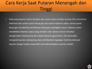 Cara Kerja Saat Putaran Menengah dan
Tinggi
• Pada saat putaran mesin dinaikan dan mesin dalam kondisi normal, ECU menerima
informasi dari sensor posisi katup gas dan sensor tekanan udara. sensor posisi
katup gas mendeteksi pembukaan katup gas sedangkan sensor tekanan udara
mendeteksi tekanan udara yang semakin naik. Sensor-sensor tersebut
mengirimkan informasi ke ECU dalam bentuk signal listrik. ECU kemudian
mengolahnya dan selanjutnya akan memberikan tegangan listrik ke Solenoid
Injector dengan waktu yang lebih lama dibandingkan putaran rendah.
 