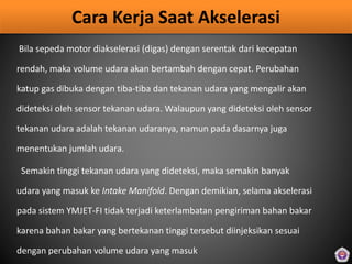 Cara Kerja Saat Akselerasi
Bila sepeda motor diakselerasi (digas) dengan serentak dari kecepatan
rendah, maka volume udara akan bertambah dengan cepat. Perubahan
katup gas dibuka dengan tiba-tiba dan tekanan udara yang mengalir akan
dideteksi oleh sensor tekanan udara. Walaupun yang dideteksi oleh sensor
tekanan udara adalah tekanan udaranya, namun pada dasarnya juga
menentukan jumlah udara.
Semakin tinggi tekanan udara yang dideteksi, maka semakin banyak
udara yang masuk ke Intake Manifold. Dengan demikian, selama akselerasi
pada sistem YMJET-FI tidak terjadi keterlambatan pengiriman bahan bakar
karena bahan bakar yang bertekanan tinggi tersebut diinjeksikan sesuai
dengan perubahan volume udara yang masuk
 