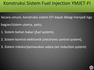Konstruksi Sistem Fuel Injection YMJET-FI
Secara umum, konstruksi sistem EFI dapat dibagi menjadi tiga
bagian/sistem utama, yaitu;
1. Sistem bahan bakar (fuel system),
2. Sistem kontrol elektronik (electronic control system),
3. Sistem induksi/pemasukan udara (air induction system)
 