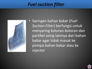 Fuel suction filter
• Saringan bahan bakar (Fuel
Suction Filter) berfungsi untuk
menyaring kotoran-kotoran dan
partikel asing lainnya dari bahan
bakar agar tidak masuk ke
pompa bahan bakar atau ke
injector
 