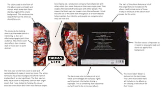 The font used on the front cover is bold and
capitalized which makes it stand out more. The artists
name also has a black background behind it which
implies that it is most significant. The font used on
their album cover is frequently used on their single
covers that I have looked at, helping the viewer
associate their album with their most famous singles.
The colors used on the front of
this album cover are bright and
vibrant which make their faces
standout against the simple
background. This reinforces the
idea of them as the artist we
should focus on.
The back of the album features a list of
the songs that are included on the
album. I will include some of these
tracks on the back of the album that I
create for this artist.
The record label ‘3beat’ is
featured on the back cover.
This is the record label that I
will include on my album as I
am creating a new album for
their music.
The stars are also looking
directly at the viewer which is
interesting as they are
effectively engaging with their
audience. The artistic cover
also reflects their creative
style of music as it is quite
abstract.
The back cover also includes small print
which acknowledges the company rights
and important information linking to
copyright. This is something that is essential
and will need to be on my own album.
Since Sigma are a production company that collaborate with
other artists they never feature on their own single cover. Their
singles often consist of landscapes with other people. This
means that their own star image is not often enhanced. I think
that the use of the same font throughout all of their releases
helps maintain their identity and people can recognize who
they are from this.
The font colour is important as
it needs to be easy to read and
stand out against the
background.
 