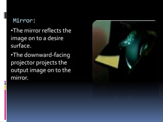 Mirror:
•The mirror reflects the
image on to a desire
surface.
•The downward-facing
projector projects the
output image on to the
mirror.
 