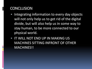 CONCLUSION
• Integrating information to every day objects
will not only help us to get rid of the digital
divide, but will also help us in some way to
stay human, to be more connected to our
physical world.
• IT WILL NOT END UP IN MAKING US
MACHINES SITTING INFRONT OF OTHER
MACHINES!!
 