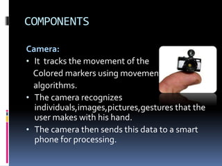 COMPONENTS
Camera:
• It tracks the movement of the
Colored markers using movement
algorithms.
• The camera recognizes
individuals,images,pictures,gestures that the
user makes with his hand.
• The camera then sends this data to a smart
phone for processing.
 