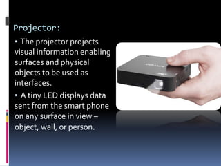 Projector:
• The projector projects
visual information enabling
surfaces and physical
objects to be used as
interfaces.
• A tiny LED displays data
sent from the smart phone
on any surface in view –
object, wall, or person.
 