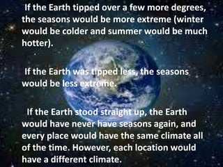 If the Earth tipped over a few more degrees,
the seasons would be more extreme (winter
would be colder and summer would be much
hotter).
If the Earth was tipped less, the seasons
would be less extreme.
If the Earth stood straight up, the Earth
would have never have seasons again, and
every place would have the same climate all
of the time. However, each location would
have a different climate.
 