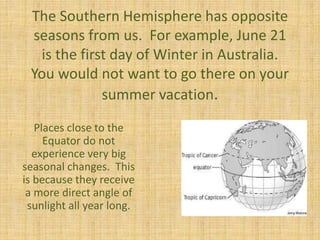 The Southern Hemisphere has opposite
seasons from us. For example, June 21
is the first day of Winter in Australia.
You would not want to go there on your
summer vacation.
Places close to the
Equator do not
experience very big
seasonal changes. This
is because they receive
a more direct angle of
sunlight all year long.
 