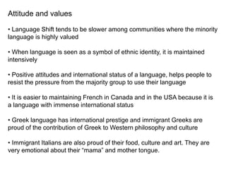 Attitude and values
• Language Shift tends to be slower among communities where the minority
language is highly valued
• When language is seen as a symbol of ethnic identity, it is maintained
intensively
• Positive attitudes and international status of a language, helps people to
resist the pressure from the majority group to use their language
• It is easier to maintaining French in Canada and in the USA because it is
a language with immense international status
• Greek language has international prestige and immigrant Greeks are
proud of the contribution of Greek to Western philosophy and culture
• Immigrant Italians are also proud of their food, culture and art. They are
very emotional about their “mama” and mother tongue.
 