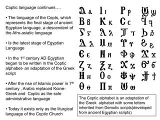 Coptic language continues….
• The language of the Copts, which
represents the final stage of ancient
Egyptian language, a descendent of
the Afro-asiatic language
• Is the latest stage of Egyptian
Language
• In the 1st century AD Egyptian
began to be written in the Coptic
alphabet- an adaptation of the Greek
script
• After the rise of Islamic power in 7th
century , Arabic replaced Koine-
Greek and Coptic as the sole
administrative language
• Today it exists only as the liturgical
language of the Coptic Church
The Coptic alphabet is an adaptation of
the Greek alphabet with some letters
inherited from Demotic scripts(developed
from ancient Egyptian scripts)
 
