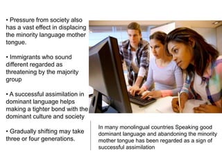 In many monolingual countries Speaking good
dominant language and abandoning the minority
mother tongue has been regarded as a sign of
successful assimilation
• Pressure from society also
has a vast effect in displacing
the minority language mother
tongue.
• Immigrants who sound
different regarded as
threatening by the majority
group
• A successful assimilation in
dominant language helps
making a tighter bond with the
dominant culture and society
• Gradually shifting may take
three or four generations.
 