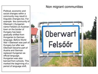 Non migrant communities
Political, economic and
social changes within a
community may result in
linguistic changes too. For
example the community of
Oberwart ( Hungarian
name Felsöör) an Austrian
town on the border of
Hungary has been
gradually shifted from
Hungarian to German
language. Before World
War I Oberwart was part of
Hungary but after war
Oberwart became part of
Austria and German
replaced Hungerian as
official language.
Hungarian was also
banned from schools. This
marked the beginning of a
period of language shift.
 
