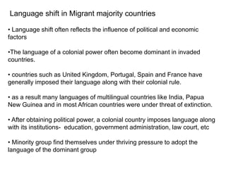 Language shift in Migrant majority countries
• Language shift often reflects the influence of political and economic
factors
•The language of a colonial power often become dominant in invaded
countries.
• countries such as United Kingdom, Portugal, Spain and France have
generally imposed their language along with their colonial rule.
• as a result many languages of multilingual countries like India, Papua
New Guinea and in most African countries were under threat of extinction.
• After obtaining political power, a colonial country imposes language along
with its institutions- education, government administration, law court, etc
• Minority group find themselves under thriving pressure to adopt the
language of the dominant group
 
