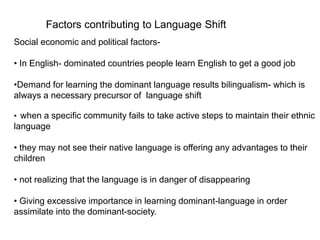 Factors contributing to Language Shift
Social economic and political factors-
• In English- dominated countries people learn English to get a good job
•Demand for learning the dominant language results bilingualism- which is
always a necessary precursor of language shift
• when a specific community fails to take active steps to maintain their ethnic
language
• they may not see their native language is offering any advantages to their
children
• not realizing that the language is in danger of disappearing
• Giving excessive importance in learning dominant-language in order
assimilate into the dominant-society.
 