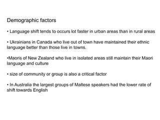 Demographic factors
• Language shift tends to occurs lot faster in urban areas than in rural areas
• Ukrainians in Canada who live out of town have maintained their ethnic
language better than those live in towns.
•Maoris of New Zealand who live in isolated areas still maintain their Maori
language and culture
• size of community or group is also a critical factor
• In Australia the largest groups of Maltese speakers had the lower rate of
shift towards English
 