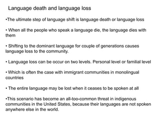 Language death and language loss
•The ultimate step of language shift is language death or language loss
• When all the people who speak a language die, the language dies with
them
• Shifting to the dominant language for couple of generations causes
language loss to the community.
• Language loss can be occur on two levels. Personal level or familial level
• Which is often the case with immigrant communities in monolingual
countries
• The entire language may be lost when it ceases to be spoken at all
•This scenario has become an all-too-common threat in indigenous
communities in the United States, because their languages are not spoken
anywhere else in the world.
 