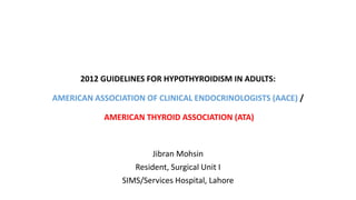 2012 GUIDELINES FOR HYPOTHYROIDISM IN ADULTS:
AMERICAN ASSOCIATION OF CLINICAL ENDOCRINOLOGISTS (AACE) /
AMERICAN THYROID ASSOCIATION (ATA)
Jibran Mohsin
Resident, Surgical Unit I
SIMS/Services Hospital, Lahore
 