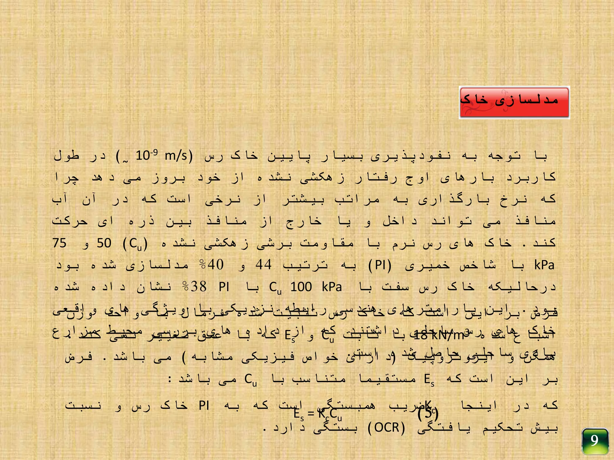 ‫مدلسازی‬‫خاک‬
‫با‬‫توجه‬‫به‬‫نفودپذیری‬‫بسیار‬‫پایین‬‫خاک‬‫رس‬(10-9 m/s˷)‫در‬‫طول‬
‫کاربرد‬‫بارهای‬‫اوج‬‫رفتار‬‫زهکشی‬‫نشده‬‫از‬‫خود‬‫بروز‬‫می‬‫دهد‬‫چرا‬
‫که‬‫نرخ‬‫بارگذاری‬‫به‬‫مراتب‬‫بیشتر‬‫از‬‫نرخی‬‫است‬‫که‬‫در‬‫آن‬‫آب‬
‫منافذ‬‫می‬‫تواند‬‫داخل‬‫و‬‫یا‬‫خارج‬‫از‬‫منافذ‬‫بین‬‫ذره‬‫ای‬‫حرکت‬
‫کند‬.‫خاک‬‫های‬‫رس‬‫نرم‬‫با‬‫مقاومت‬‫برشی‬‫زهکشی‬‫نشده‬(Cu)50‫و‬75
kPa‫با‬‫شاخص‬‫خمیری‬(PI)‫به‬‫ترتیب‬44‫و‬40%‫مدلسازی‬‫شده‬‫بود‬
‫درحالیکه‬‫خاک‬‫رس‬‫سفت‬‫با‬Cu 100 kPa‫با‬PI38%‫نشان‬‫داده‬‫شده‬
‫بود‬.‫این‬‫پارامترهای‬‫هندسی‬‫رابطه‬‫نزدیکی‬‫با‬‫ویژگی‬‫های‬‫واقعی‬
‫خاک‬‫های‬‫رس‬‫ساحلی‬‫داشتند‬‫که‬‫از‬‫داده‬‫های‬‫بررسی‬‫محیط‬‫مزارع‬
‫بادی‬‫ساحلی‬‫حاصل‬‫شده‬‫است‬.
‫فرض‬‫بر‬‫این‬‫است‬‫که‬‫خاک‬‫رس‬‫تثبیت‬‫شده‬‫نرمال‬‫با‬‫واحد‬‫وزن‬
‫اشباع‬‫شده‬18 kN/m3‫با‬‫ثابت‬Cu‫و‬Es‫که‬‫با‬‫عمق‬‫تغییر‬‫نمی‬،‫کند‬
‫همگن‬‫و‬‫ایزوتروپیک‬(‫دارای‬‫خواص‬‫فیزیکی‬‫مشابه‬)‫می‬‫باشد‬.‫فرض‬
‫بر‬‫این‬‫است‬‫که‬Es‫مستقیما‬‫متناسب‬‫با‬Cu‫می‬‫باشد‬:
‫که‬‫در‬‫اینجا‬Kc‫ضریب‬‫همبستگی‬‫است‬‫که‬‫به‬PI‫خاک‬‫رس‬‫و‬‫نسبت‬
‫بیش‬‫تحکیم‬‫یافتگی‬(OCR)‫بستگی‬‫دارد‬.
Es = KcCu
9
(5)
 