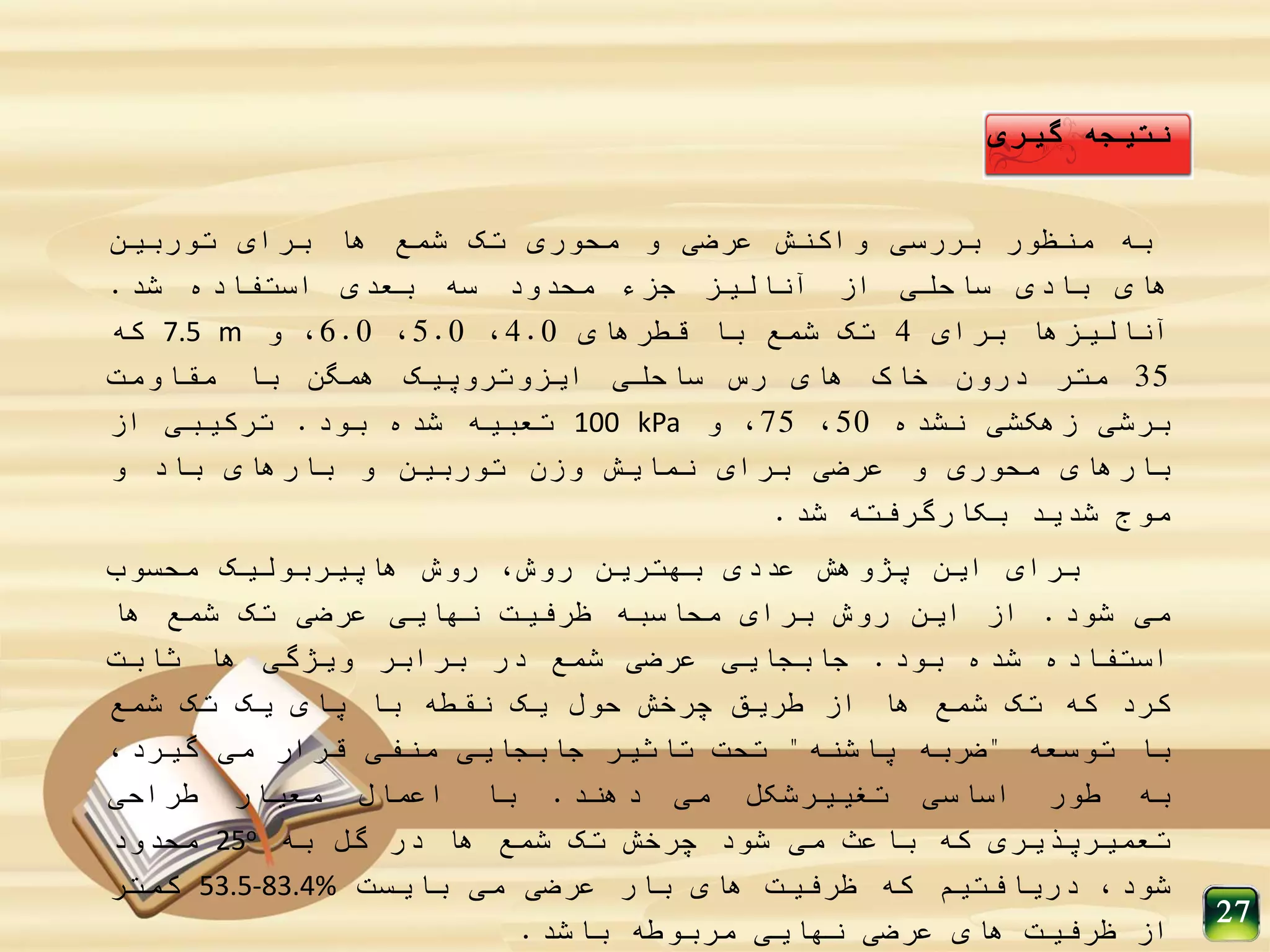 ‫نتیجه‬‫گیری‬
‫به‬‫منظور‬‫بررسی‬‫واکنش‬‫عرضی‬‫و‬‫محوری‬‫تک‬‫شمع‬‫ها‬‫برای‬‫توربین‬
‫های‬‫بادی‬‫ساحلی‬‫از‬‫آنالیز‬‫جزء‬‫محدود‬‫سه‬‫بعدی‬‫استفاده‬‫شد‬.
‫آنالیزها‬‫برای‬4‫تک‬‫شمع‬‫با‬‫قطرهای‬4.0،5.0،6.0،‫و‬7.5 m‫که‬
35‫متر‬‫درون‬‫خاک‬‫های‬‫رس‬‫ساحلی‬‫ایزوتروپیک‬‫همگن‬‫با‬‫مقاومت‬
‫برشی‬‫زهکشی‬‫نشده‬50،75،‫و‬100 kPa‫تعبیه‬‫شده‬‫بود‬.‫ترکیبی‬‫از‬
‫بارهای‬‫محوری‬‫و‬‫عرضی‬‫برای‬‫نمایش‬‫وزن‬‫توربین‬‫و‬‫بارهای‬‫باد‬‫و‬
‫موج‬‫شدید‬‫بکارگرفته‬‫شد‬.
‫برای‬‫این‬‫پژوهش‬‫عددی‬‫بهترین‬،‫روش‬‫روش‬‫هاپیربولیک‬‫محسوب‬
‫می‬‫شود‬.‫از‬‫این‬‫روش‬‫برای‬‫محاسبه‬‫ظرفیت‬‫نهایی‬‫عرضی‬‫تک‬‫شمع‬‫ها‬
‫استفاده‬‫شده‬‫بود‬.‫جابجایی‬‫عرضی‬‫شمع‬‫در‬‫برابر‬‫ویژگی‬‫ها‬‫ثابت‬
‫کرد‬‫که‬‫تک‬‫شمع‬‫ها‬‫از‬‫طریق‬‫چرخش‬‫حول‬‫یک‬‫نقطه‬‫با‬‫پای‬‫یک‬‫تک‬‫شمع‬
‫با‬‫توسعه‬"‫ضربه‬‫پاشنه‬"‫تحت‬‫تاثیر‬‫جابجایی‬‫منفی‬‫قرار‬‫می‬،‫گیرد‬
‫به‬‫طور‬‫اساسی‬‫تغییرشکل‬‫می‬‫دهند‬.‫با‬‫اعمال‬‫معیار‬‫طراحی‬
‫تعمیرپذیری‬‫که‬‫باعث‬‫می‬‫شود‬‫چرخش‬‫تک‬‫شمع‬‫ها‬‫در‬‫گل‬‫به‬25o‫محدود‬
،‫شود‬‫دریافتیم‬‫که‬‫ظرفیت‬‫های‬‫بار‬‫عرضی‬‫می‬‫بایست‬53.5-83.4%‫کمتر‬
‫از‬‫ظرفیت‬‫های‬‫عرضی‬‫نهایی‬‫مربوطه‬‫باشد‬.
27
 