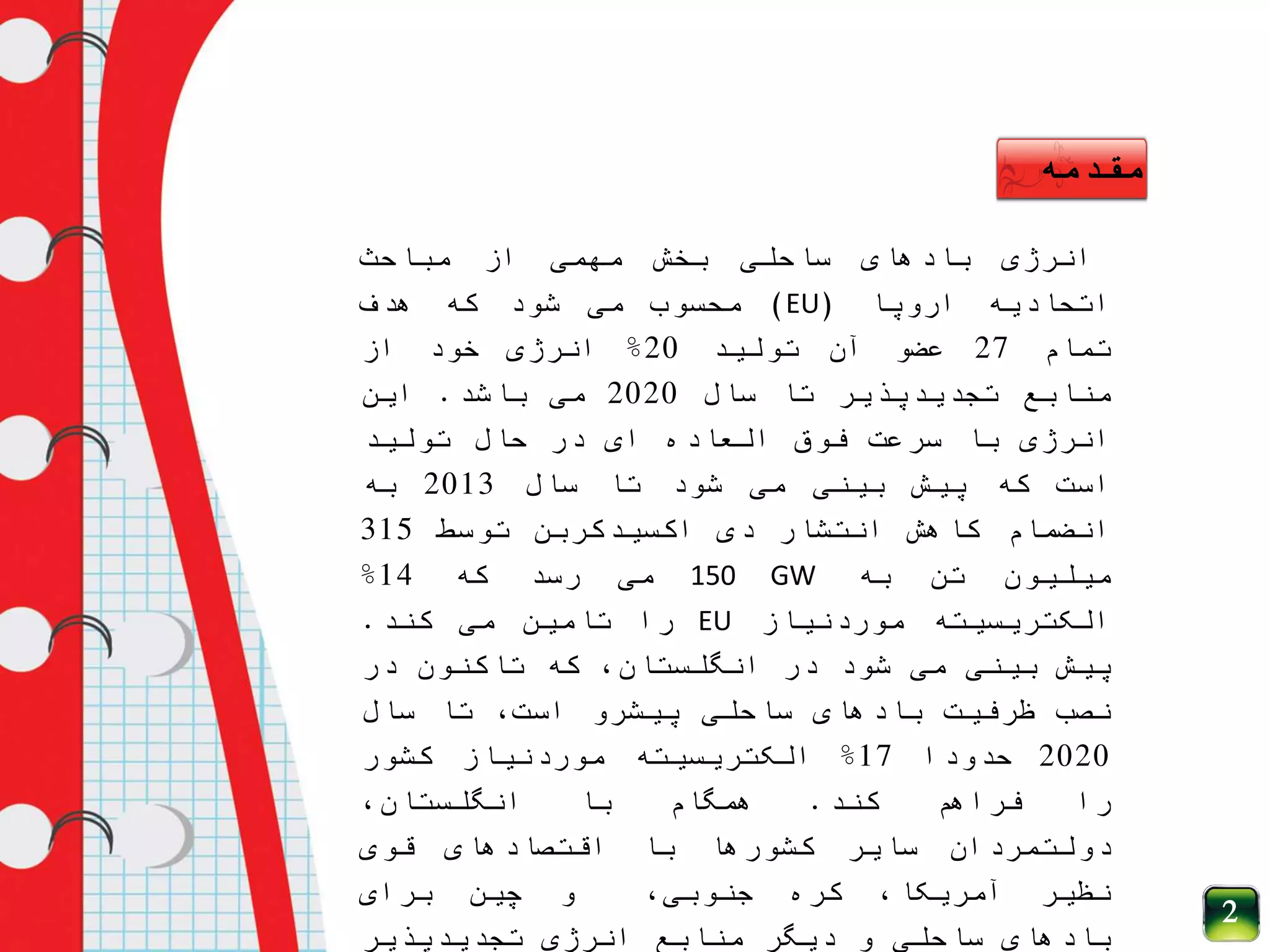 ‫انرژی‬‫بادهای‬‫ساحلی‬‫بخش‬‫مهمی‬‫از‬‫مباحث‬
‫اتحادیه‬‫اروپا‬(EU)‫محسوب‬‫می‬‫شود‬‫که‬‫هدف‬
‫تمام‬27‫عضو‬‫آن‬‫تولید‬20%‫انرژی‬‫خود‬‫از‬
‫منابع‬‫تجدیدپذیر‬‫تا‬‫سال‬2020‫می‬‫باشد‬.‫این‬
‫انرژی‬‫با‬‫سرعت‬‫فوق‬‫العاده‬‫ای‬‫در‬‫حال‬‫تولید‬
‫است‬‫که‬‫پیش‬‫بینی‬‫می‬‫شود‬‫تا‬‫سال‬2013‫به‬
‫انضمام‬‫کاهش‬‫انتشار‬‫دی‬‫اکسیدکربن‬‫توسط‬315
‫میلیون‬‫تن‬‫به‬150 GW‫می‬‫رسد‬‫که‬14%
‫الکتریسیته‬‫موردنیاز‬EU‫را‬‫تامین‬‫می‬‫کند‬.
‫پیش‬‫بینی‬‫می‬‫شود‬‫در‬،‫انگلستان‬‫که‬‫تاکنون‬‫در‬
‫نصب‬‫ظرفیت‬‫بادهای‬‫ساحلی‬‫پیشرو‬،‫است‬‫تا‬‫سال‬
2020‫حدودا‬17%‫الکتریسیته‬‫موردنیاز‬‫کشور‬
‫را‬‫فراهم‬‫کند‬.‫همگام‬‫با‬،‫انگلستان‬
‫دولتمردان‬‫سایر‬‫کشورها‬‫با‬‫اقتصادهای‬‫قوی‬
‫نظیر‬،‫آمریکا‬‫کره‬،‫جنوبی‬‫و‬‫چین‬‫برای‬
‫بادهای‬‫ساحلی‬‫و‬‫دیگر‬‫منابع‬‫انرژی‬‫تجدیدپذیر‬
‫مقدمه‬
2
 