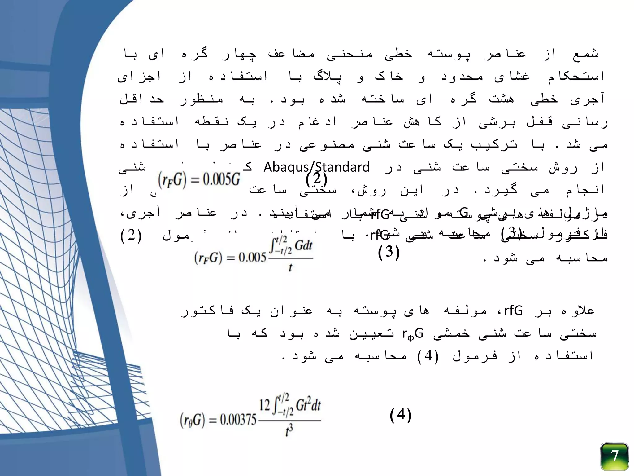 ‫شمع‬‫از‬‫عناصر‬‫پوسته‬‫خطی‬‫منحنی‬‫مضاعف‬‫چهار‬‫گره‬‫ای‬‫با‬
‫استحکام‬‫غشای‬‫محدود‬‫و‬‫خاک‬‫و‬‫پالگ‬‫با‬‫استفاده‬‫از‬‫اجزای‬
‫آجری‬‫خطی‬‫هشت‬‫گره‬‫ای‬‫ساخته‬‫شده‬‫بود‬.‫به‬‫منظور‬‫حداقل‬
‫رسانی‬‫قفل‬‫برشی‬‫از‬‫کاهش‬‫عناصر‬‫ادغام‬‫در‬‫یک‬‫نقطه‬‫استفاده‬
‫می‬‫شد‬.‫با‬‫ترکیب‬‫یک‬‫ساعت‬‫شنی‬‫مصنوعی‬‫در‬‫عناصر‬‫با‬‫استفاده‬
‫از‬‫روش‬‫سختی‬‫ساعت‬‫شنی‬‫در‬Abaqus/Standard‫کنترل‬‫ساعت‬‫شنی‬
‫انجام‬‫می‬‫گیرد‬.‫در‬‫این‬،‫روش‬‫سختی‬‫ساعت‬‫شنی‬‫تابعی‬‫از‬
‫ماژول‬‫های‬‫برشی‬G‫مواد‬‫به‬‫شمار‬‫می‬‫آیند‬.‫در‬‫عناصر‬،‫آجری‬
‫فاکتور‬‫سختی‬‫ساعت‬‫شنی‬rfG‫با‬‫استفاده‬‫از‬‫فرمول‬(2)
‫محاسبه‬‫می‬‫شود‬.
‫شنی‬ ،‫پوسته‬ ‫های‬ ‫مولفه‬ ‫در‬rfG‫استفاده‬ ‫با‬
‫فرمول‬ ‫از‬(3)‫شود‬ ‫می‬ ‫محاسبه‬.
‫بر‬ ‫عالوه‬rfG‫فاکتور‬ ‫یک‬ ‫عنوان‬ ‫به‬ ‫پوسته‬ ‫های‬ ‫مولفه‬ ،
‫خمشی‬ ‫شنی‬ ‫ساعت‬ ‫سختی‬rФG‫با‬ ‫که‬ ‫بود‬ ‫شده‬ ‫تعیین‬
‫فرمول‬ ‫از‬ ‫استفاده‬(4)‫شود‬ ‫می‬ ‫محاسبه‬.
7
(2)
(3)
(4)
 