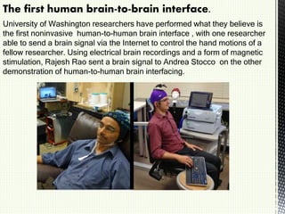 The first human brain-to-brain interface.
University of Washington researchers have performed what they believe is
the first noninvasive human-to-human brain interface , with one researcher
able to send a brain signal via the Internet to control the hand motions of a
fellow researcher. Using electrical brain recordings and a form of magnetic
stimulation, Rajesh Rao sent a brain signal to Andrea Stocco on the other
demonstration of human-to-human brain interfacing.
 