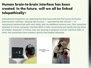 Human brain-to-brain interface has been
created. In the future, will we all be linked
telepathically?
International researchers are reporting that they have built the first human-to-human
brain-to-brain interface, allowing two humans — separated by the internet — to
consciously communicate with each other, with no additional sensory cues. One researcher,
attached to a brain-computer interface (BCI) in India, successfully sent words into the brain
of another researcher in France, who was wearing a computer-to-brain interface (CBI). In
short, the researchers have created a device that enables telepathy.
 