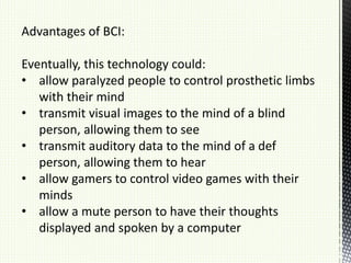 Advantages of BCI:
Eventually, this technology could:
• allow paralyzed people to control prosthetic limbs
with their mind
• transmit visual images to the mind of a blind
person, allowing them to see
• transmit auditory data to the mind of a def
person, allowing them to hear
• allow gamers to control video games with their
minds
• allow a mute person to have their thoughts
displayed and spoken by a computer
 