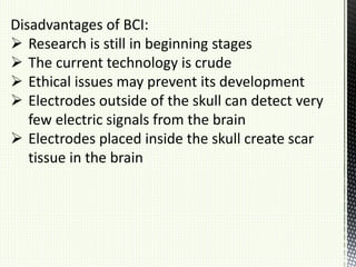 Disadvantages of BCI:
 Research is still in beginning stages
 The current technology is crude
 Ethical issues may prevent its development
 Electrodes outside of the skull can detect very
few electric signals from the brain
 Electrodes placed inside the skull create scar
tissue in the brain
 