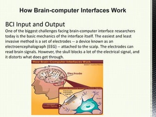 How Brain-computer Interfaces Work
BCI Input and Output
One of the biggest challenges facing brain-computer interface researchers
today is the basic mechanics of the interface itself. The easiest and least
invasive method is a set of electrodes -- a device known as an
electroencephalograph (EEG) -- attached to the scalp. The electrodes can
read brain signals. However, the skull blocks a lot of the electrical signal, and
it distorts what does get through.
 