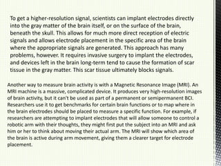 To get a higher-resolution signal, scientists can implant electrodes directly
into the gray matter of the brain itself, or on the surface of the brain,
beneath the skull. This allows for much more direct reception of electric
signals and allows electrode placement in the specific area of the brain
where the appropriate signals are generated. This approach has many
problems, however. It requires invasive surgery to implant the electrodes,
and devices left in the brain long-term tend to cause the formation of scar
tissue in the gray matter. This scar tissue ultimately blocks signals.
Another way to measure brain activity is with a Magnetic Resonance Image (MRI). An
MRI machine is a massive, complicated device. It produces very high-resolution images
of brain activity, but it can't be used as part of a permanent or semipermanent BCI.
Researchers use it to get benchmarks for certain brain functions or to map where in
the brain electrodes should be placed to measure a specific function. For example, if
researchers are attempting to implant electrodes that will allow someone to control a
robotic arm with their thoughts, they might first put the subject into an MRI and ask
him or her to think about moving their actual arm. The MRI will show which area of
the brain is active during arm movement, giving them a clearer target for electrode
placement.
 
