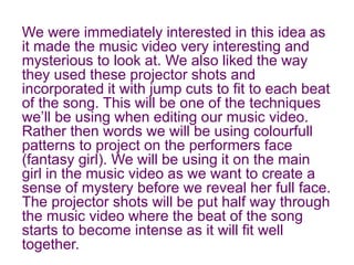 We were immediately interested in this idea as
it made the music video very interesting and
mysterious to look at. We also liked the way
they used these projector shots and
incorporated it with jump cuts to fit to each beat
of the song. This will be one of the techniques
we’ll be using when editing our music video.
Rather then words we will be using colourfull
patterns to project on the performers face
(fantasy girl). We will be using it on the main
girl in the music video as we want to create a
sense of mystery before we reveal her full face.
The projector shots will be put half way through
the music video where the beat of the song
starts to become intense as it will fit well
together.