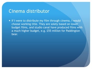 Cinema distributor
 If I were to distribute my film through cinema, I would
choose working title. They are solely based on lower
budget films, and studio canal have produced films with
a much higher budget, e.g. £55 million for Paddington
bear.
 