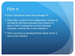 Film 4
 Film 4 distributes their films through TV
 They offer a platform for independent cinema on
terrestrial television because they commit to
show a film 4 production on both sistering
channels: channel film 4 and channel 4.
 There are aims to develop British talent which is
new to the industry.
 