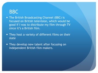 BBC
 The British Broadcasting Channel (BBC) is
focused on British television, which would be
good if I was to distribute my film through TV
since it’s a British film.
 They host a variety of different films on their
slate
 They develop new talent after focusing on
independent British film makers.
 