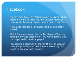 Facebook
 Per day, face book has 890 million active users, which
means if I were to share my film through Facebook,
there would be many people there to watch my film.
 It is a good idea for a low budget film as it is easily
shared
 Whilst there are many users on Facebook, 60% of users
belong in the age category of 35+, which doesn't’t fit
our target audience demographic.
 Facebook is a good way of sharing things, as you can
share things with your friends which means my film
would be seen by more people.
 