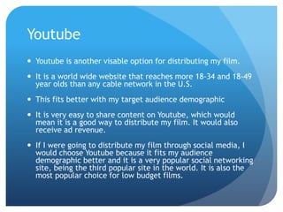 Youtube
 Youtube is another visable option for distributing my film.
 It is a world wide website that reaches more 18-34 and 18-49
year olds than any cable network in the U.S.
 This fits better with my target audience demographic
 It is very easy to share content on Youtube, which would
mean it is a good way to distribute my film. It would also
receive ad revenue.
 If I were going to distribute my film through social media, I
would choose Youtube because it fits my audience
demographic better and it is a very popular social networking
site, being the third popular site in the world. It is also the
most popular choice for low budget films.
 